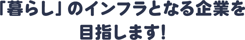 「暮らし」のインフラとなる企業を目指します!