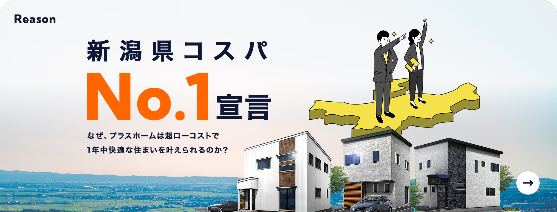 Reason 新潟県コスパNo.1宣言 なぜ、プラスホームは超ローコストで1年中快適な住まいを叶えられるのか？